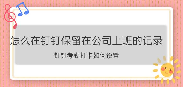 怎么在钉钉保留在公司上班的记录 钉钉考勤打卡如何设置？